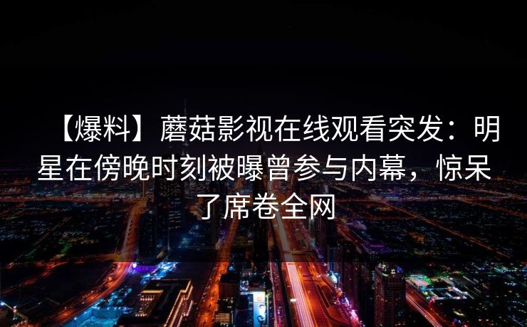 【爆料】蘑菇影视在线观看突发：明星在傍晚时刻被曝曾参与内幕，惊呆了席卷全网
