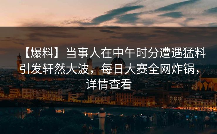 【爆料】当事人在中午时分遭遇猛料引发轩然大波，每日大赛全网炸锅，详情查看
