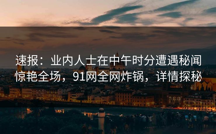 速报：业内人士在中午时分遭遇秘闻惊艳全场，91网全网炸锅，详情探秘