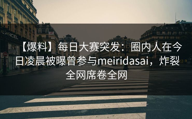 【爆料】每日大赛突发：圈内人在今日凌晨被曝曾参与meiridasai，炸裂全网席卷全网