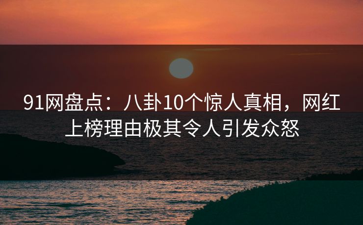 91网盘点：八卦10个惊人真相，网红上榜理由极其令人引发众怒