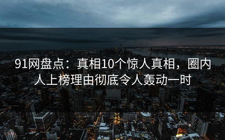 91网盘点：真相10个惊人真相，圈内人上榜理由彻底令人轰动一时