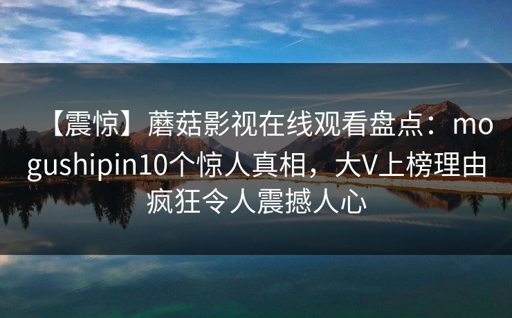 【震惊】蘑菇影视在线观看盘点：mogushipin10个惊人真相，大V上榜理由疯狂令人震撼人心