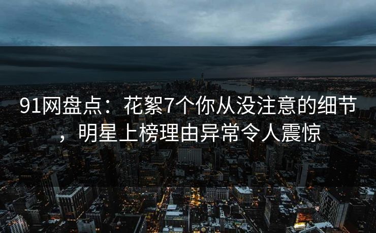 91网盘点：花絮7个你从没注意的细节，明星上榜理由异常令人震惊