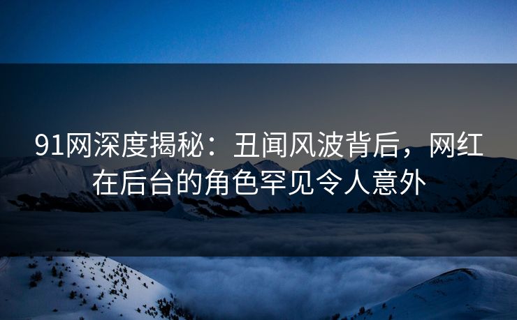 91网深度揭秘：丑闻风波背后，网红在后台的角色罕见令人意外