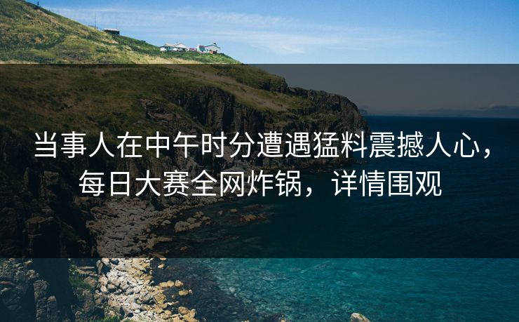 当事人在中午时分遭遇猛料震撼人心，每日大赛全网炸锅，详情围观