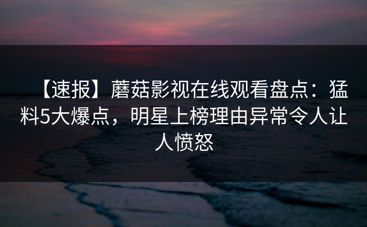 【速报】蘑菇影视在线观看盘点：猛料5大爆点，明星上榜理由异常令人让人愤怒