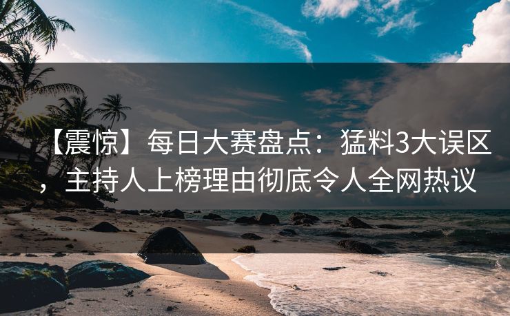【震惊】每日大赛盘点：猛料3大误区，主持人上榜理由彻底令人全网热议