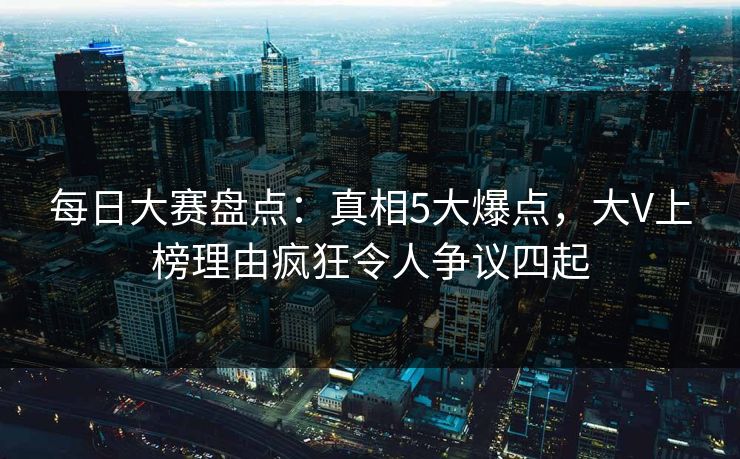 每日大赛盘点：真相5大爆点，大V上榜理由疯狂令人争议四起