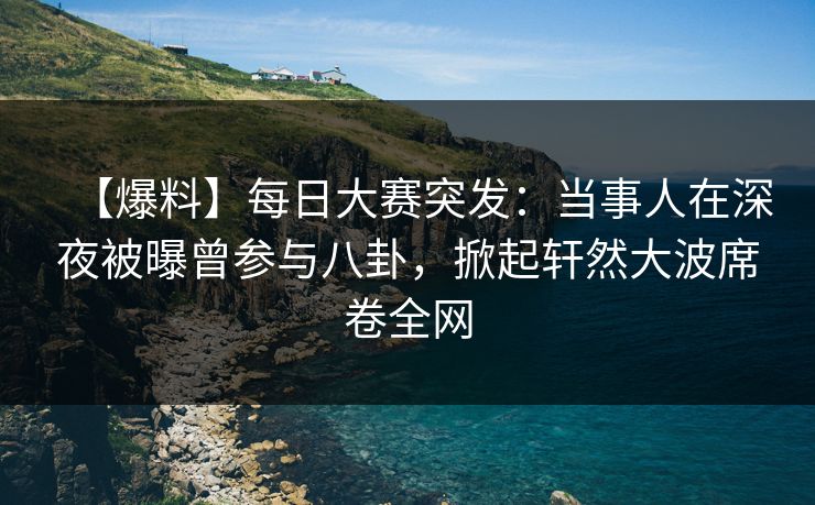 【爆料】每日大赛突发：当事人在深夜被曝曾参与八卦，掀起轩然大波席卷全网
