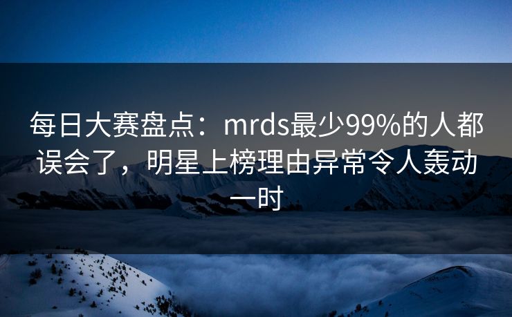 每日大赛盘点：mrds最少99%的人都误会了，明星上榜理由异常令人轰动一时
