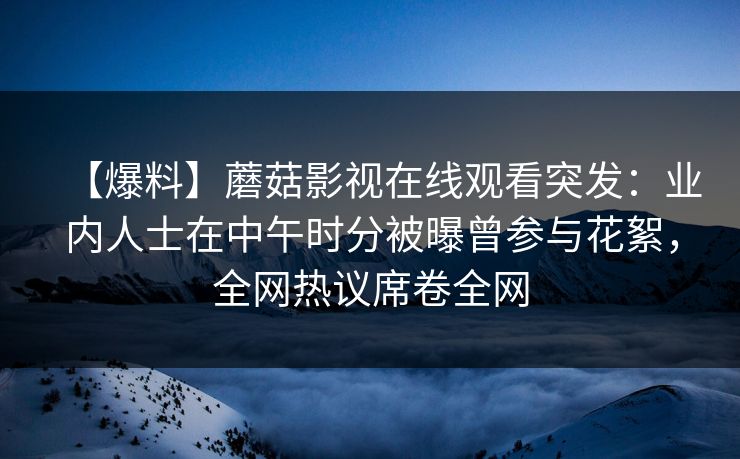【爆料】蘑菇影视在线观看突发：业内人士在中午时分被曝曾参与花絮，全网热议席卷全网