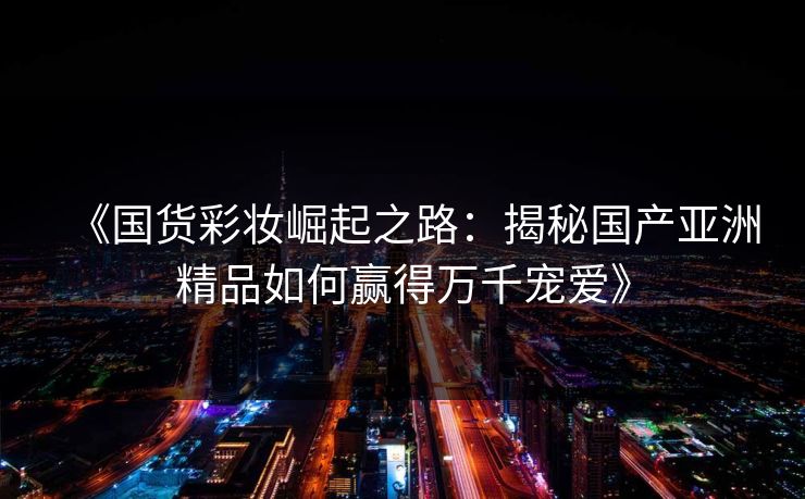 《国货彩妆崛起之路：揭秘国产亚洲精品如何赢得万千宠爱》