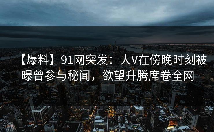 【爆料】91网突发：大V在傍晚时刻被曝曾参与秘闻，欲望升腾席卷全网