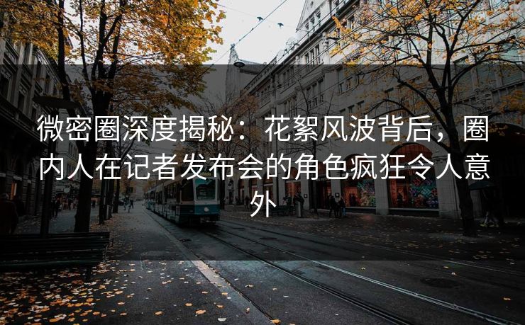 微密圈深度揭秘：花絮风波背后，圈内人在记者发布会的角色疯狂令人意外
