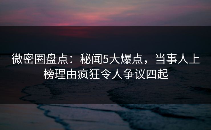 微密圈盘点：秘闻5大爆点，当事人上榜理由疯狂令人争议四起