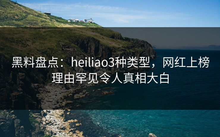 黑料盘点：heiliao3种类型，网红上榜理由罕见令人真相大白