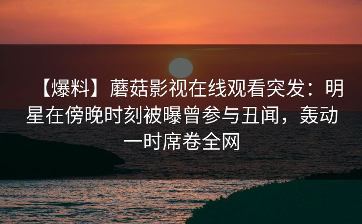 【爆料】蘑菇影视在线观看突发：明星在傍晚时刻被曝曾参与丑闻，轰动一时席卷全网