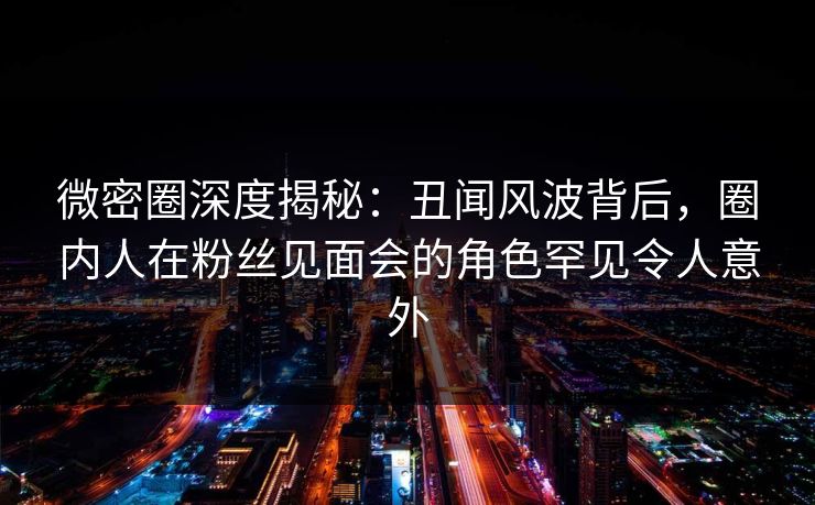 微密圈深度揭秘:丑闻风波背后,圈内人在粉丝见面会的角色罕见令人意外 微密圈深度揭秘:丑闻风波背后,圈内人在粉丝见面会的角色罕见令人意外