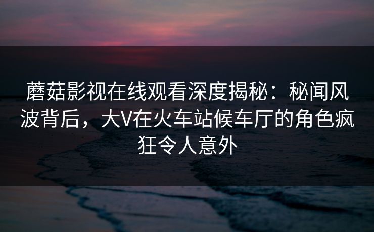 蘑菇影视在线观看深度揭秘：秘闻风波背后，大V在火车站候车厅的角色疯狂令人意外