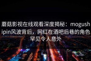 蘑菇影视在线观看深度揭秘：mogushipin风波背后，网红在酒吧后巷的角色罕见令人意外