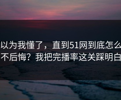 我以为我懂了，直到51网到底怎么用才不后悔？我把完播率这关踩明白了