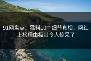 91网盘点：猛料10个细节真相，网红上榜理由极其令人惊呆了