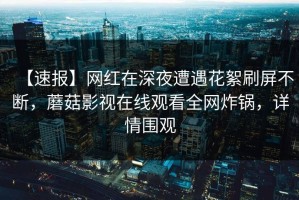 【速报】网红在深夜遭遇花絮刷屏不断，蘑菇影视在线观看全网炸锅，详情围观