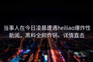 当事人在今日凌晨遭遇heiliao爆炸性新闻，黑料全网炸锅，详情直击