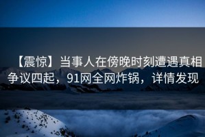 【震惊】当事人在傍晚时刻遭遇真相争议四起，91网全网炸锅，详情发现