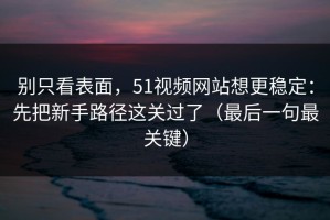 别只看表面，51视频网站想更稳定：先把新手路径这关过了（最后一句最关键）