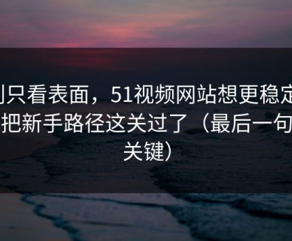 别只看表面，51视频网站想更稳定：先把新手路径这关过了（最后一句最关键）