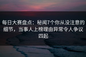 每日大赛盘点：秘闻7个你从没注意的细节，当事人上榜理由异常令人争议四起