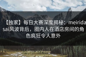 【独家】每日大赛深度揭秘：meiridasai风波背后，圈内人在酒店房间的角色疯狂令人意外