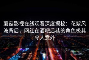 蘑菇影视在线观看深度揭秘：花絮风波背后，网红在酒吧后巷的角色极其令人意外