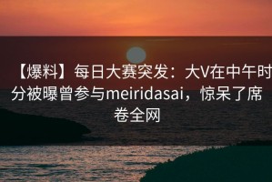 【爆料】每日大赛突发：大V在中午时分被曝曾参与meiridasai，惊呆了席卷全网