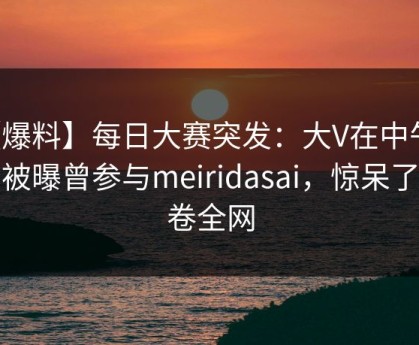 【爆料】每日大赛突发：大V在中午时分被曝曾参与meiridasai，惊呆了席卷全网