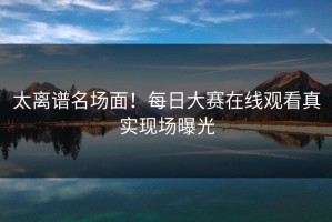 太离谱名场面！每日大赛在线观看真实现场曝光
