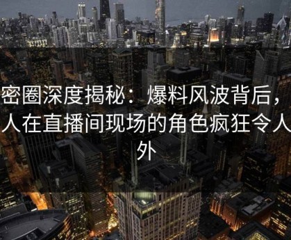 微密圈深度揭秘：爆料风波背后，主持人在直播间现场的角色疯狂令人意外