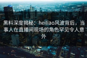 黑料深度揭秘：heiliao风波背后，当事人在直播间现场的角色罕见令人意外