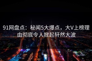 91网盘点：秘闻5大爆点，大V上榜理由彻底令人掀起轩然大波