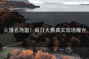 火爆名场面！每日大赛真实现场曝光