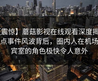 【震惊】蘑菇影视在线观看深度揭秘：热点事件风波背后，圈内人在机场贵宾室的角色极快令人意外
