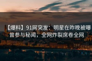 【爆料】91网突发：明星在昨晚被曝曾参与秘闻，全网炸裂席卷全网