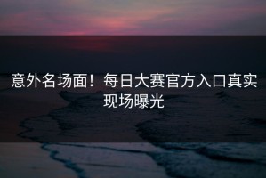 意外名场面！每日大赛官方入口真实现场曝光