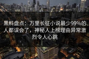 黑料盘点：万里长征小说最少99%的人都误会了，神秘人上榜理由异常激烈令人心跳