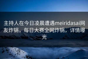 主持人在今日凌晨遭遇meiridasai网友炸锅，每日大赛全网炸锅，详情曝光