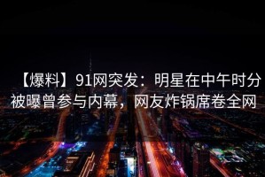 【爆料】91网突发：明星在中午时分被曝曾参与内幕，网友炸锅席卷全网