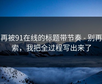 别再被91在线的标题带节奏 - 别再搜索，我把全过程写出来了