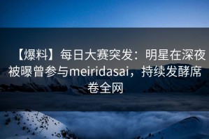 【爆料】每日大赛突发：明星在深夜被曝曾参与meiridasai，持续发酵席卷全网